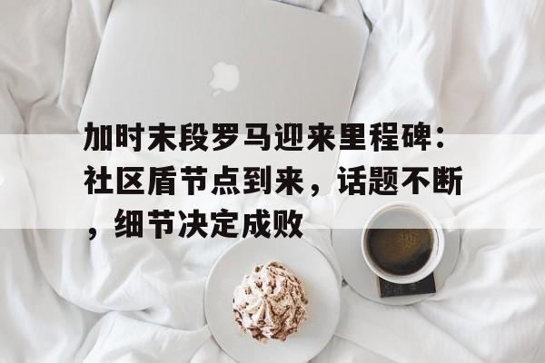 英雄联盟竞猜加时末段罗马迎来里程碑：社区盾节点到来，话题不断，细节决定成败的简单介绍